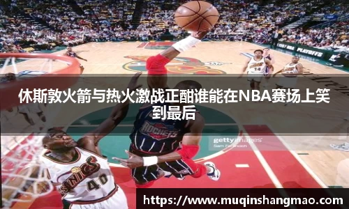 休斯敦火箭与热火激战正酣谁能在NBA赛场上笑到最后